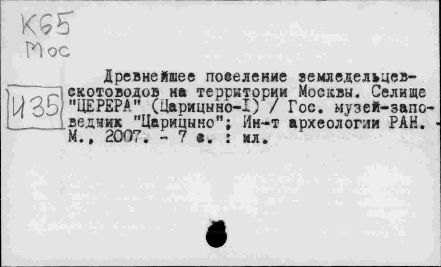 ﻿Hoc
Древнейшее повеление вемледелъцев-
, . скотоводов на территории Москвы. Селище
Ц "ЦЕРЕРА" (Царицыно-1) / Гос. музей-запо ..ледник "Царицыно"; Ин-т археологии РАН.
М., 2007. - 7 в. î ил.